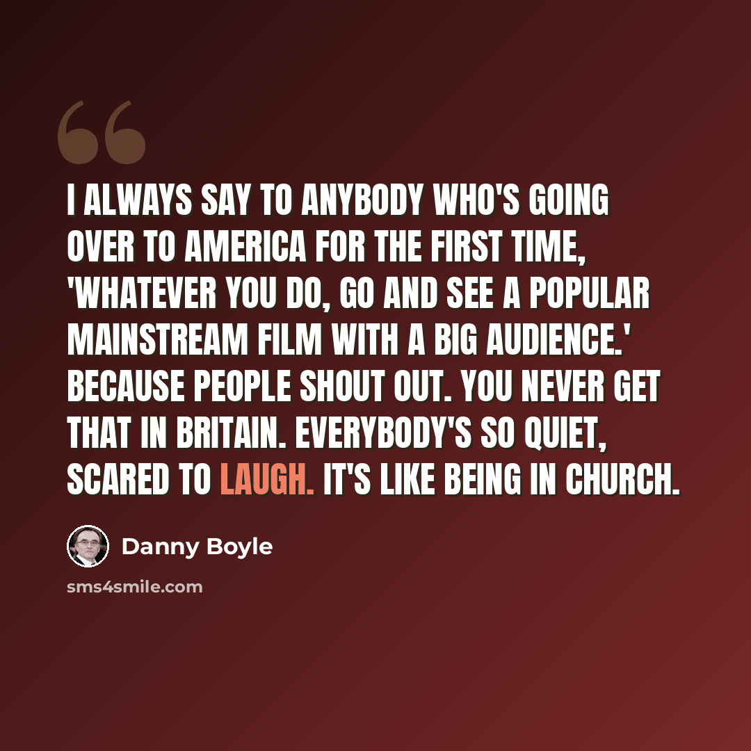 “I always say to anybody who's going over to America for the first time, 'Whatever you do, go and see a popular mainstream film with a big audience.' Because people shout out. You never get that in Britain. Everybody's so quiet, scared to laugh. It's like being in church.” quote by Danny Boyle