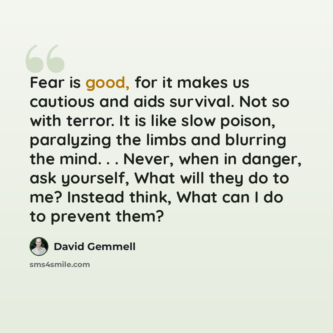 “Fear is good, for it makes us cautious and aids survival. Not so with terror. It is like slow poison, paralyzing the limbs and blurring the mind. . . Never, when in danger, ask yourself, What will they do to me? Instead think, What can I do to prevent them?” quote by David Gemmell