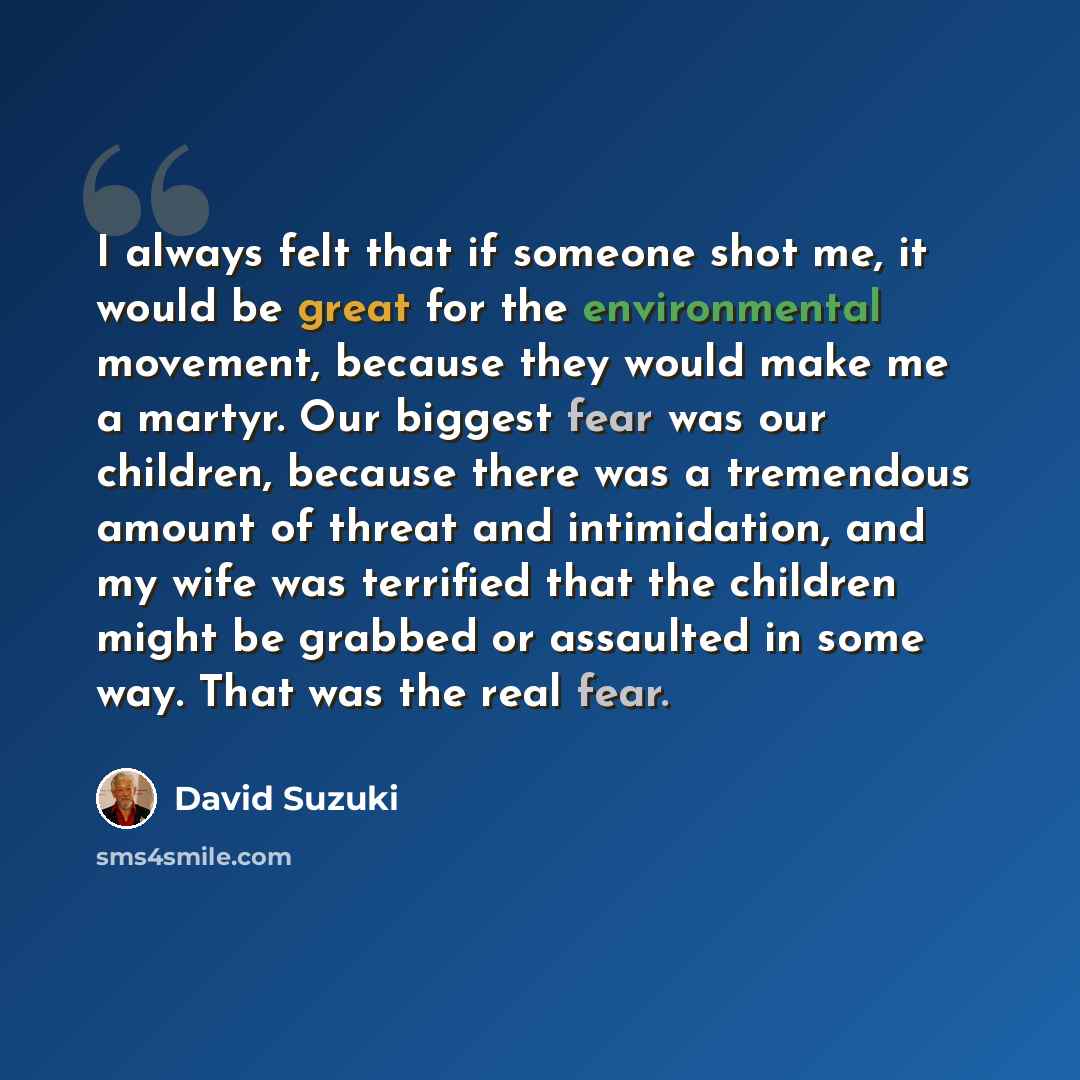 “I always felt that if someone shot me, it would be great for the environmental movement, because they would make me a martyr. Our biggest fear was our children, because there was a tremendous amount of threat and intimidation, and my wife was terrified that the children might be grabbed or…” quote by David Suzuki