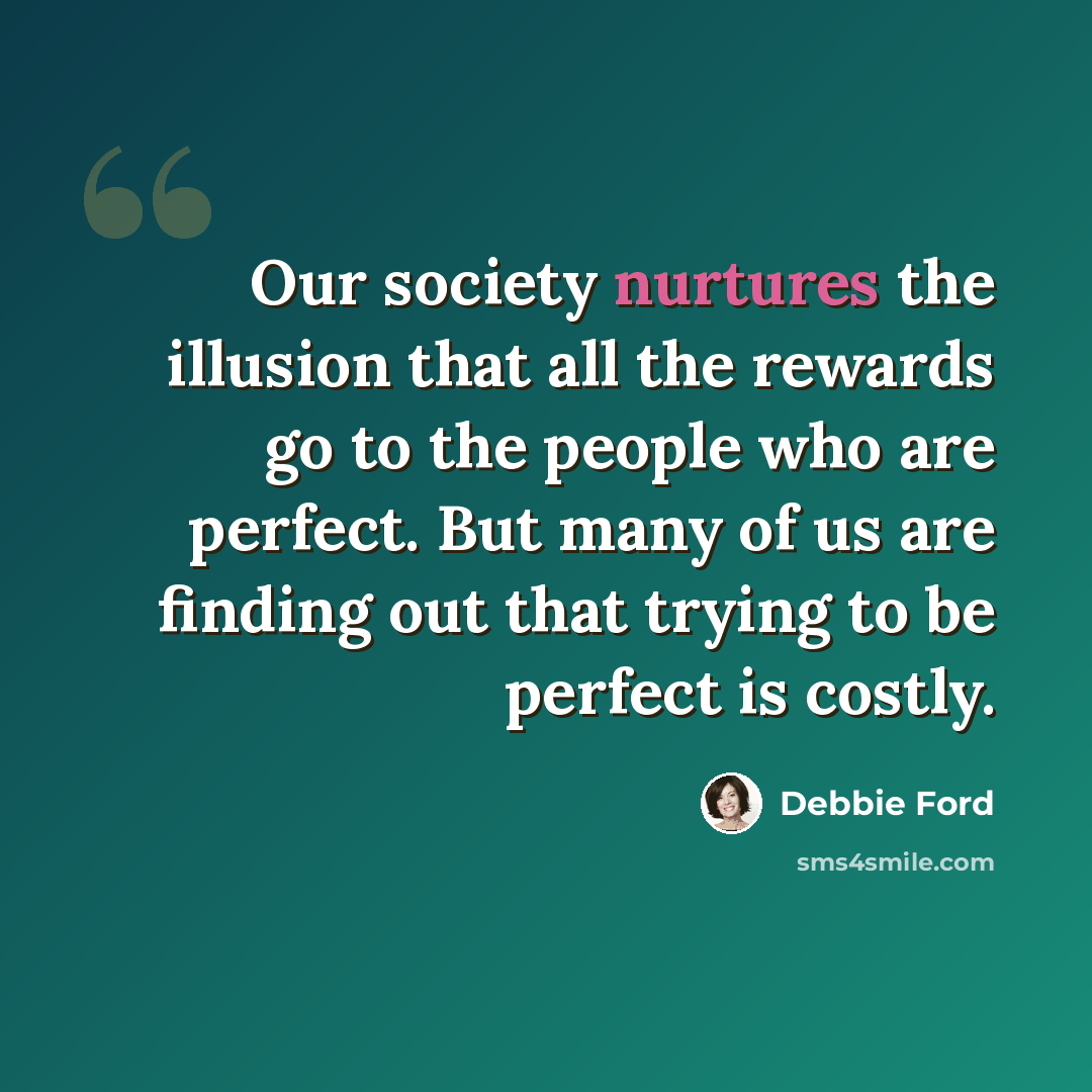 “Our society nurtures the illusion that all the rewards go to the people who are perfect. But many of us are finding out that trying to be perfect is costly.” quote by Debbie Ford