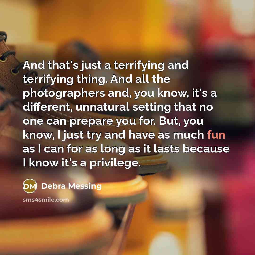 “And that's just a terrifying and terrifying thing. And all the photographers and, you know, it's a different, unnatural setting that no one can prepare you for. But, you know, I just try and have as much fun as I can for as long as it lasts because I know it's a privilege.” quote by Debra Messing