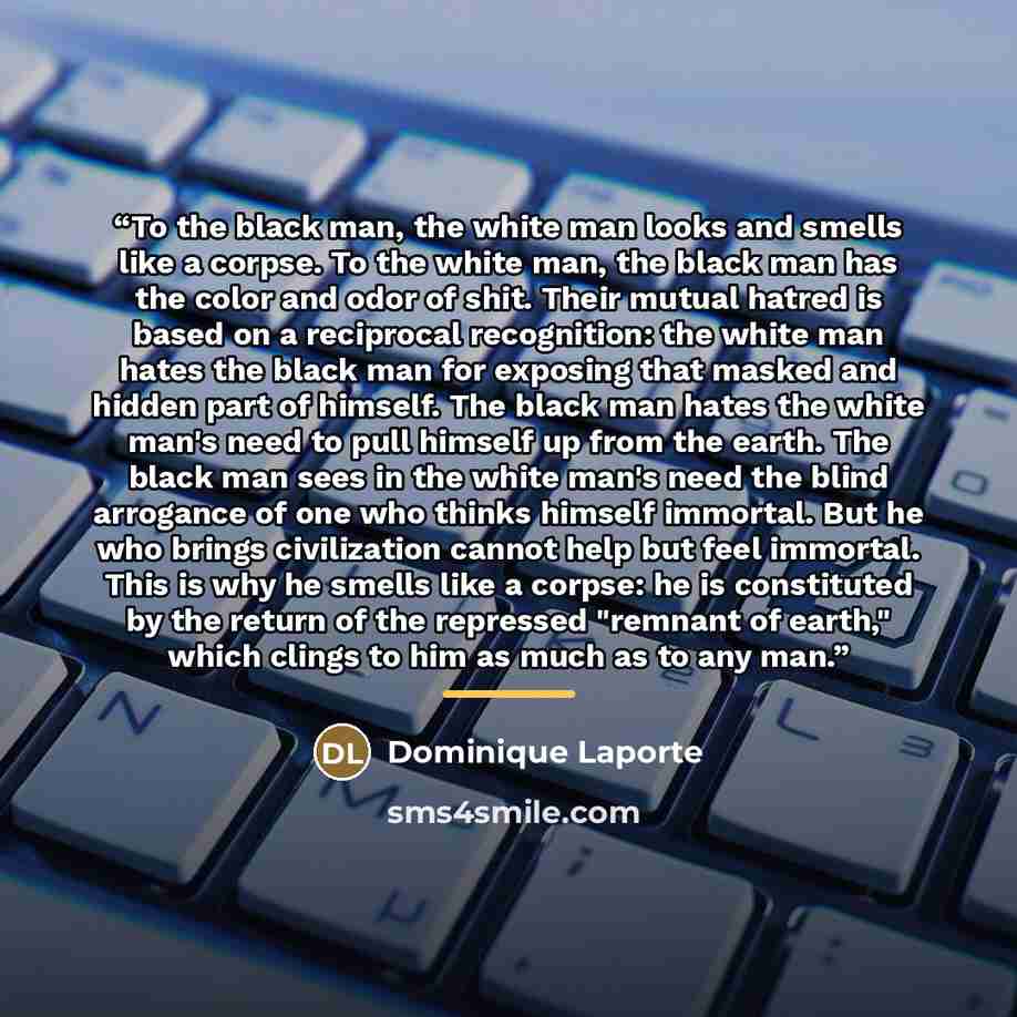 “To the black man, the white man looks and smells like a corpse. To the white man, the black man has the color and odor of shit. Their mutual hatred is based on a reciprocal recognition: the white man hates the black man for exposing that masked and hidden part of himself. The black man hates the…” quote by Dominique Laporte