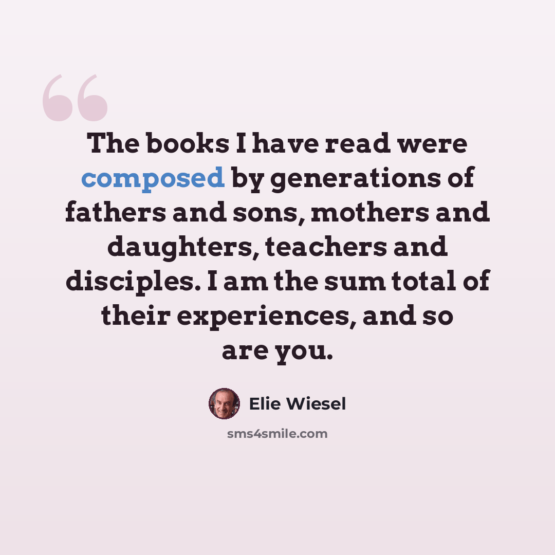 “The books I have read were composed by generations of fathers and sons, mothers and daughters, teachers and disciples. I am the sum total of their experiences, and so are you.” quote by Elie Wiesel