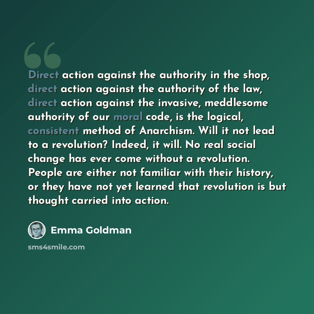 “Direct action against the authority in the shop, direct action against the authority of the law, direct action against the invasive, meddlesome authority of our moral code, is the logical, consistent method of Anarchism. Will it not lead to a revolution? Indeed, it will. No real social change has…” quote by Emma Goldman