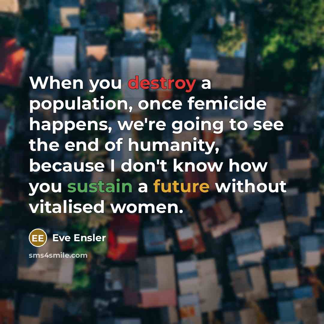 “When you destroy a population, once femicide happens, we're going to see the end of humanity, because I don't know how you sustain a future without vitalised women.” quote by Eve Ensler