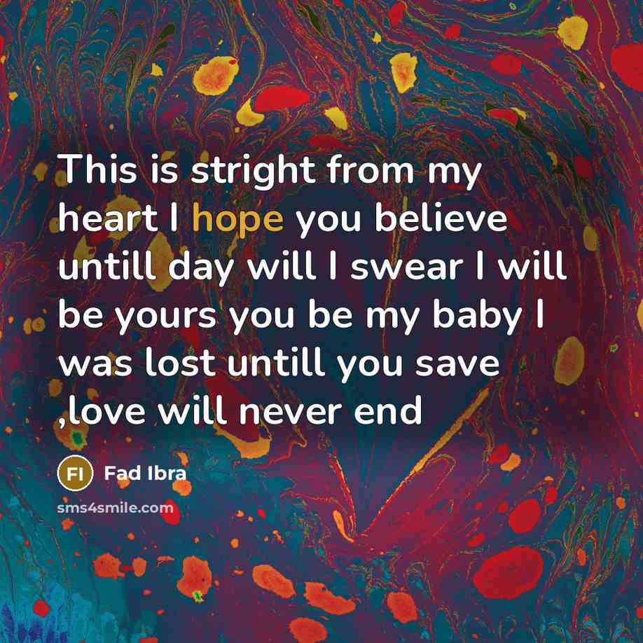 “This is stright from my heart I hope you believe untill day will I swear I will be yours you be my baby I was lost untill you save ,love will never end” quote by Fad Ibra