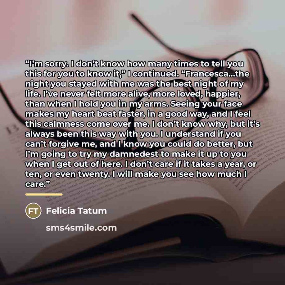 “I’m sorry. I don’t know how many times to tell you this for you to know it,” I continued. “Francesca…the night you stayed with me was the best night of my life. I’ve never felt more alive, more loved, happier, than when I hold you in my arms. Seeing your face makes my heart beat faster, in a good…” quote by Felicia Tatum