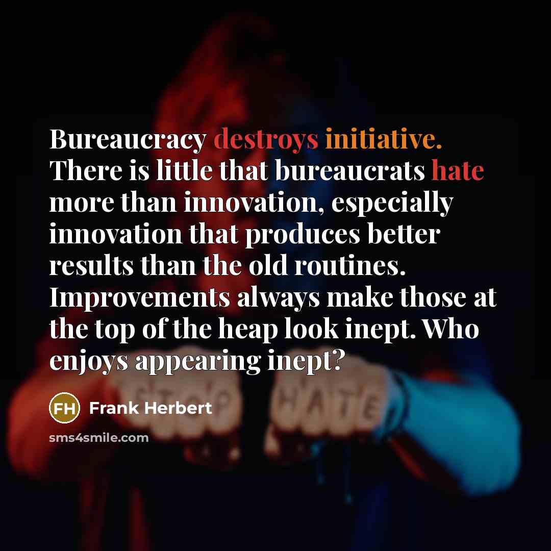 “Bureaucracy destroys initiative. There is little that bureaucrats hate more than innovation, especially innovation that produces better results than the old routines. Improvements always make those at the top of the heap look inept. Who enjoys appearing inept?” quote by Frank Herbert