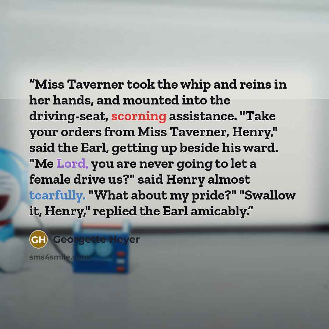 “Miss Taverner took the whip and reins in her hands, and mounted into the driving-seat, scorning assistance. "Take your orders from Miss Taverner, Henry," said the Earl, getting up beside his ward. "Me Lord, you are never going to let a female drive us?" said Henry almost tearfully. "What about my…” quote by Georgette Heyer