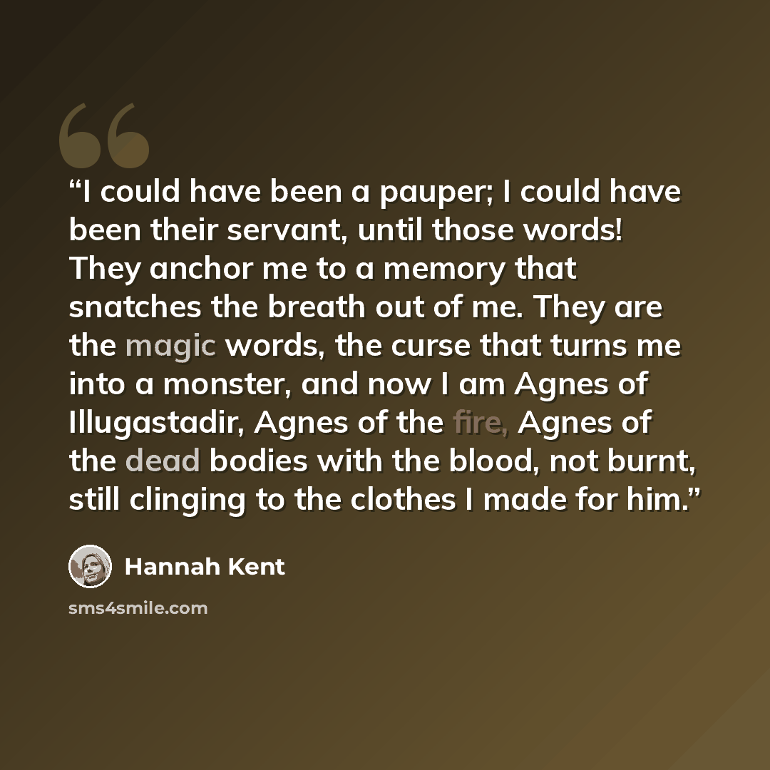 “I could have been a pauper; I could have been their servant, until those words! They anchor me to a memory that snatches the breath out of me. They are the magic words, the curse that turns me into a monster, and now I am Agnes of Illugastadir, Agnes of the fire, Agnes of the dead bodies with the…” quote by Hannah Kent
