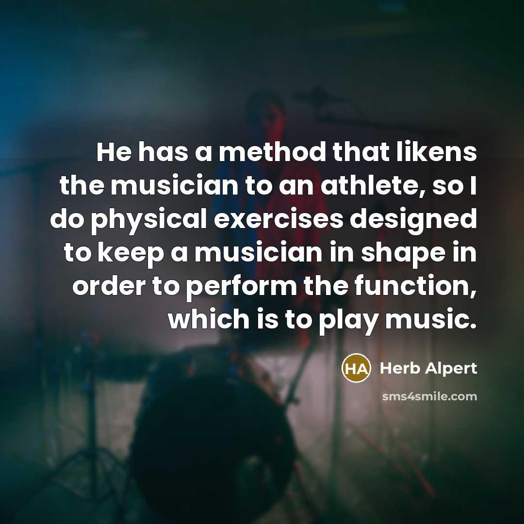 “He has a method that likens the musician to an athlete, so I do physical exercises designed to keep a musician in shape in order to perform the function, which is to play music.” quote by Herb Alpert