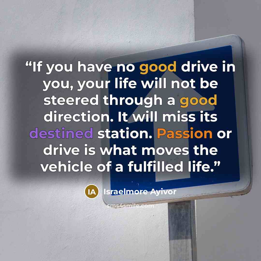 “If you have no good drive in you, your life will not be steered through a good direction. It will miss its destined station. Passion or drive is what moves the vehicle of a fulfilled life.” quote by Israelmore Ayivor