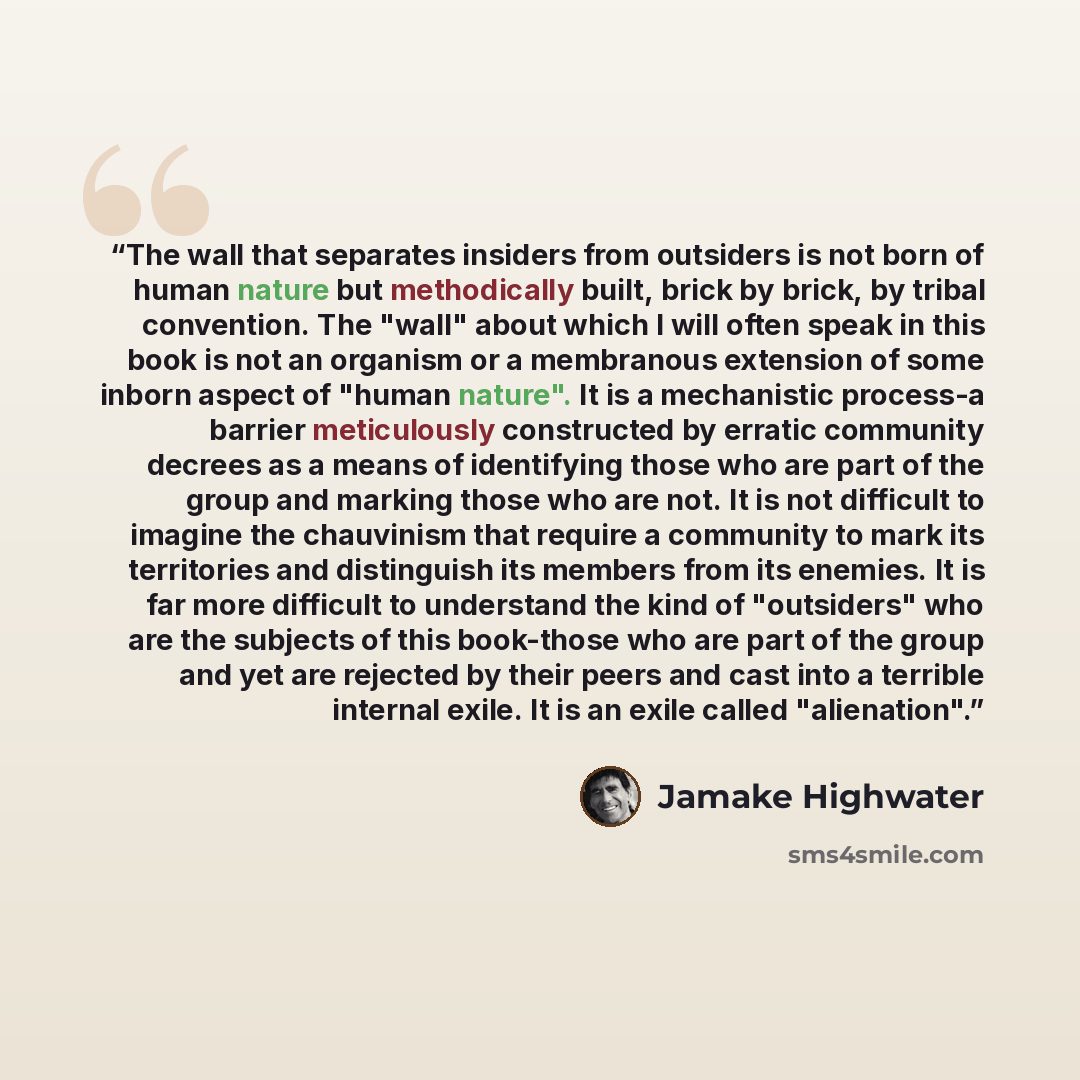 “The wall that separates insiders from outsiders is not born of human nature but methodically built, brick by brick, by tribal convention. The "wall" about which I will often speak in this book is not an organism or a membranous extension of some inborn aspect of "human nature". It is a mechanistic…” quote by Jamake Highwater