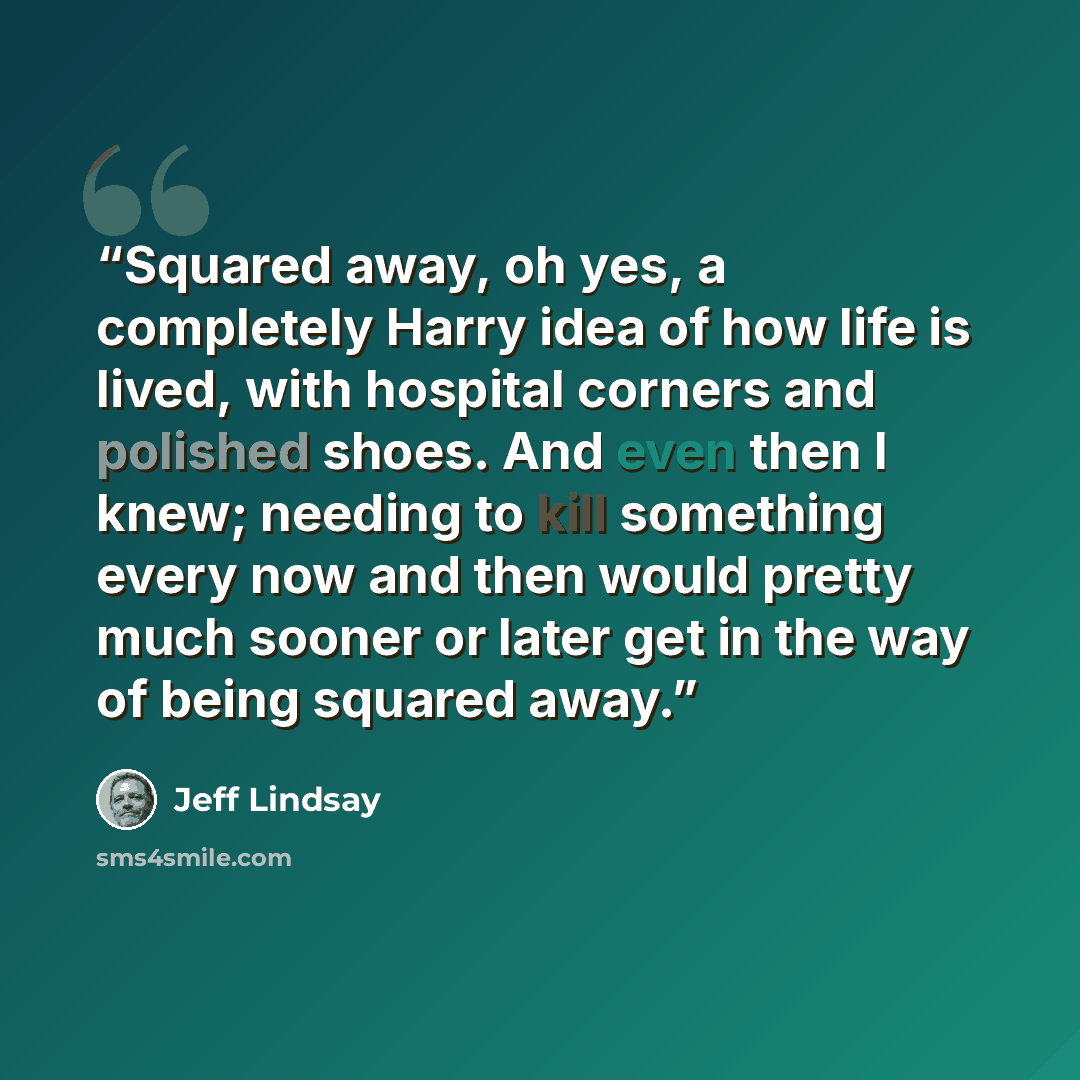“Squared away, oh yes, a completely Harry idea of how life is lived, with hospital corners and polished shoes. And even then I knew; needing to kill something every now and then would pretty much sooner or later get in the way of being squared away.” quote by Jeff Lindsay