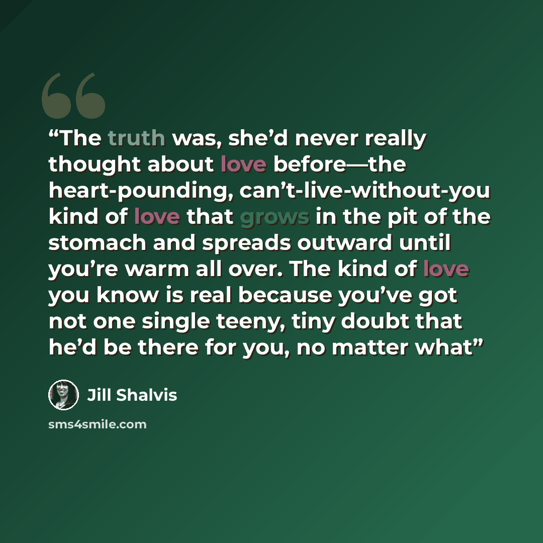 “The truth was, she’d never really thought about love before—the heart-pounding, can’t-live-without-you kind of love that grows in the pit of the stomach and spreads outward until you’re warm all over. The kind of love you know is real because you’ve got not one single teeny, tiny doubt that he’d…” quote by Jill Shalvis