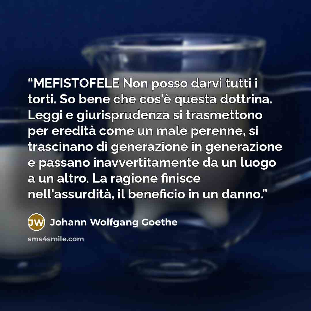 “MEFISTOFELE Non posso darvi tutti i torti. So bene che cos'è questa dottrina. Leggi e giurisprudenza si trasmettono per eredità come un male perenne, si trascinano di generazione in generazione e passano inavvertitamente da un luogo a un altro. La ragione finisce nell'assurdità, il beneficio in un…” quote by Johann Wolfgang Goethe