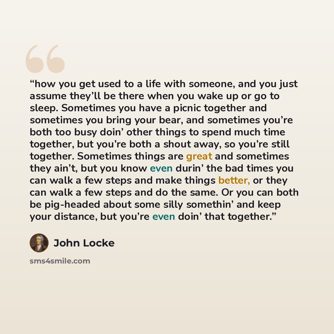 “how you get used to a life with someone, and you just assume they’ll be there when you wake up or go to sleep. Sometimes you have a picnic together and sometimes you bring your bear, and sometimes you’re both too busy doin’ other things to spend much time together, but you’re both a shout away, so…” quote by John Locke