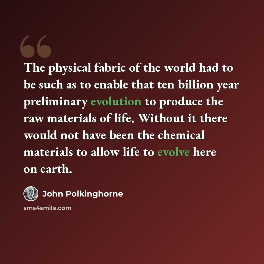 “The physical fabric of the world had to be such as to enable that ten billion year preliminary evolution to produce the raw materials of life. Without it there would not have been the chemical materials to allow life to evolve here on earth.” quote by John Polkinghorne