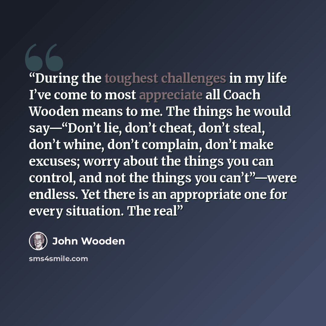 “During the toughest challenges in my life I’ve come to most appreciate all Coach Wooden means to me. The things he would say—“Don’t lie, don’t cheat, don’t steal, don’t whine, don’t complain, don’t make excuses; worry about the things you can control, and not the things you can’t”—were endless…” quote by John Wooden