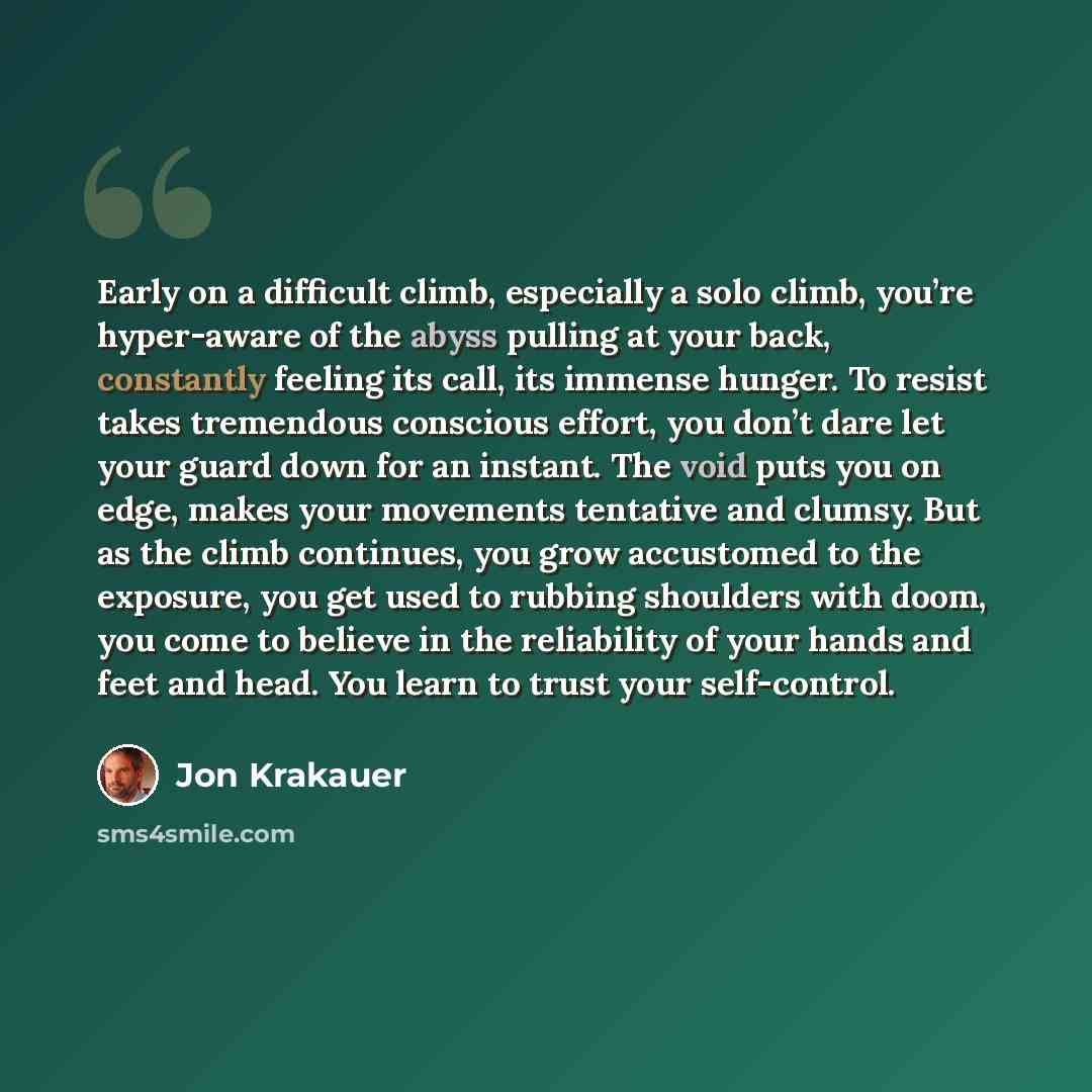 “Early on a difficult climb, especially a solo climb, you’re hyper-aware of the abyss pulling at your back, constantly feeling its call, its immense hunger. To resist takes tremendous conscious effort, you don’t dare let your guard down for an instant. The void puts you on edge, makes your…” quote by Jon Krakauer