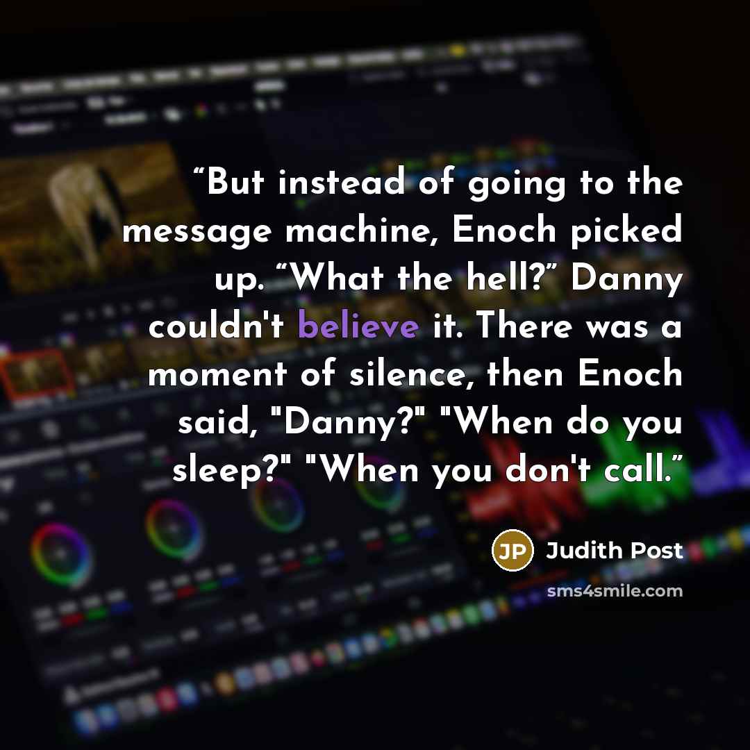 “But instead of going to the message machine, Enoch picked up. “What the hell?” Danny couldn't believe it. There was a moment of silence, then Enoch said, "Danny?" "When do you sleep?" "When you don't call.” quote by Judith Post