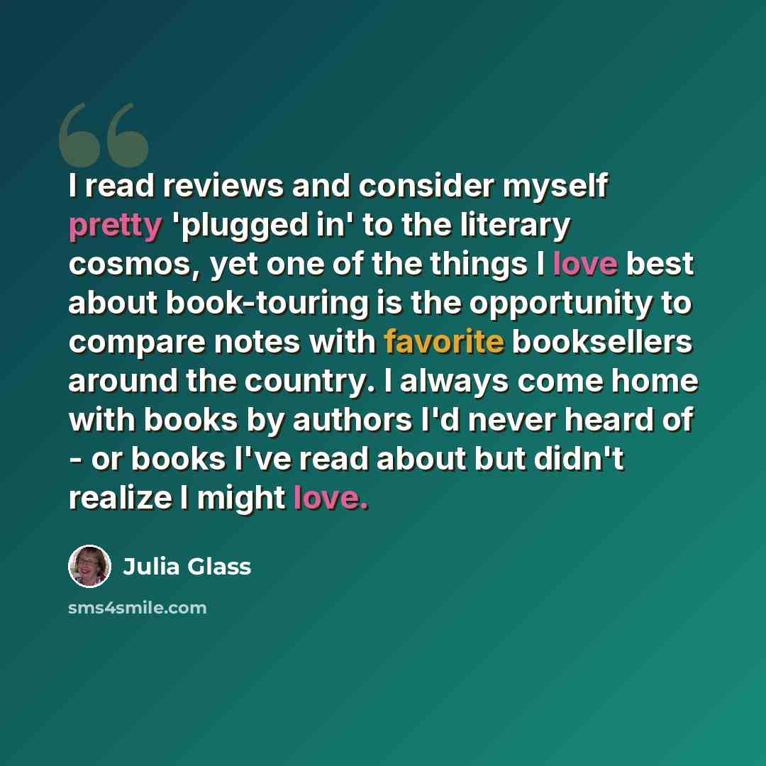 “I read reviews and consider myself pretty 'plugged in' to the literary cosmos, yet one of the things I love best about book-touring is the opportunity to compare notes with favorite booksellers around the country. I always come home with books by authors I'd never heard of - or books I've read…” quote by Julia Glass