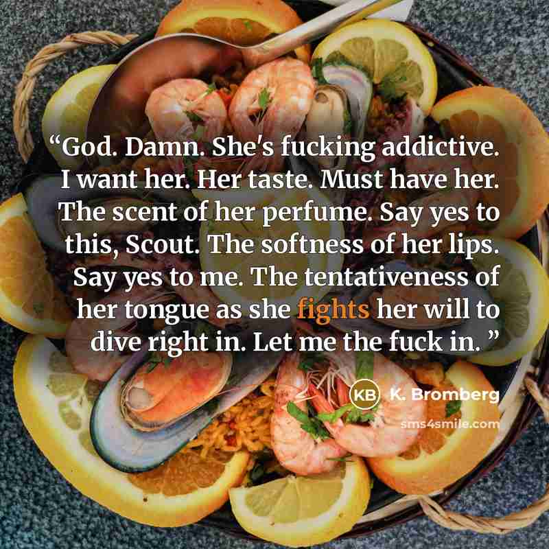 “God. Damn. She's fucking addictive. I want her. Her taste. Must have her. The scent of her perfume. Say yes to this, Scout. The softness of her lips. Say yes to me. The tentativeness of her tongue as she fights her will to dive right in. Let me the fuck in.” quote by K. Bromberg
