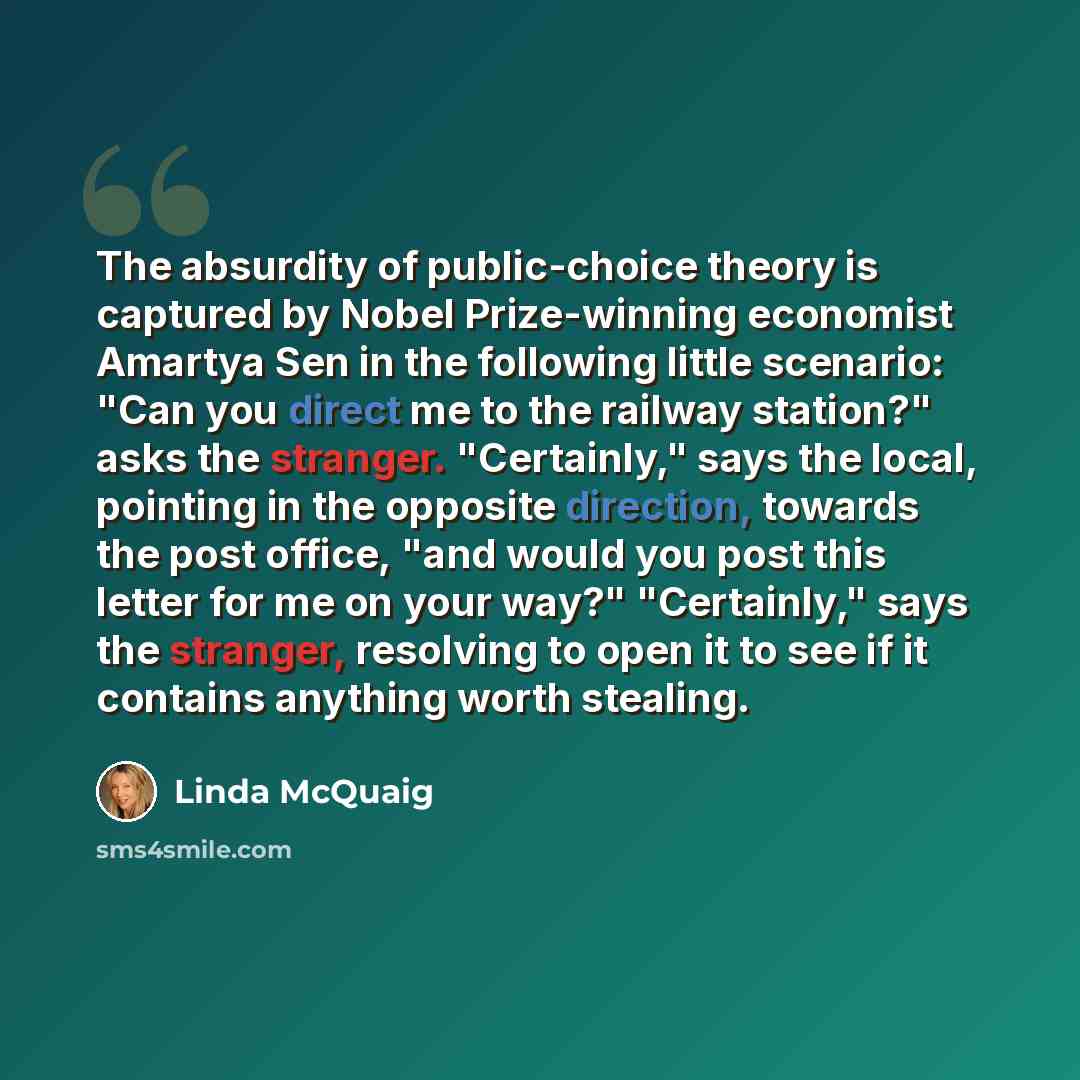 “The absurdity of public-choice theory is captured by Nobel Prize-winning economist Amartya Sen in the following little scenario: "Can you direct me to the railway station?" asks the stranger. "Certainly," says the local, pointing in the opposite direction, towards the post office, "and would you…” quote by Linda McQuaig