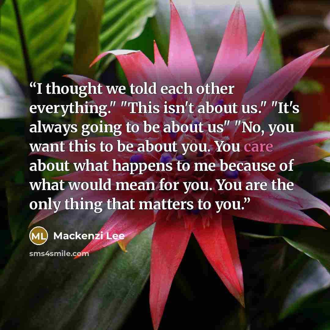 “I thought we told each other everything." "This isn't about us." "It's always going to be about us" "No, you want this to be about you. You care about what happens to me because of what would mean for you. You are the only thing that matters to you.” quote by Mackenzi Lee
