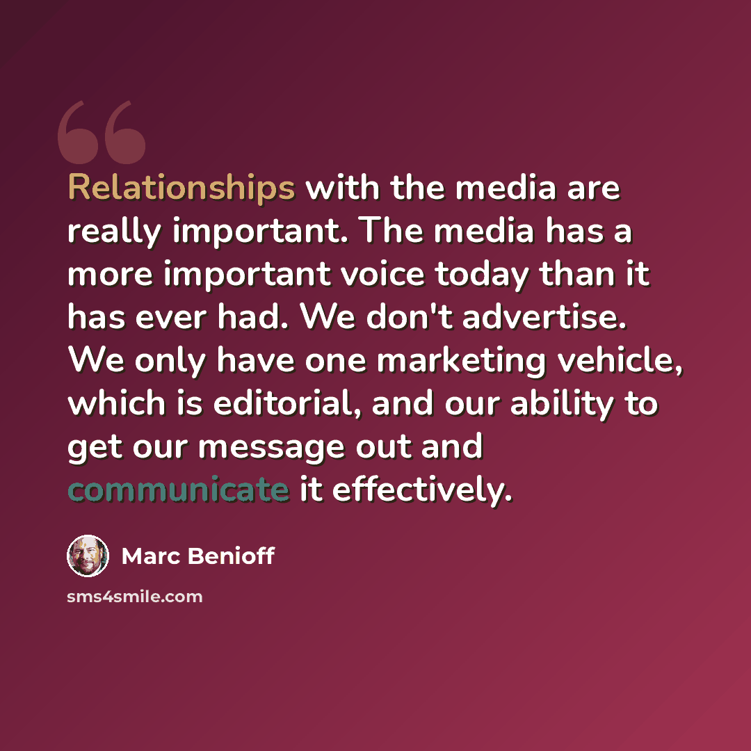 “Relationships with the media are really important. The media has a more important voice today than it has ever had. We don't advertise. We only have one marketing vehicle, which is editorial, and our ability to get our message out and communicate it effectively.” quote by Marc Benioff