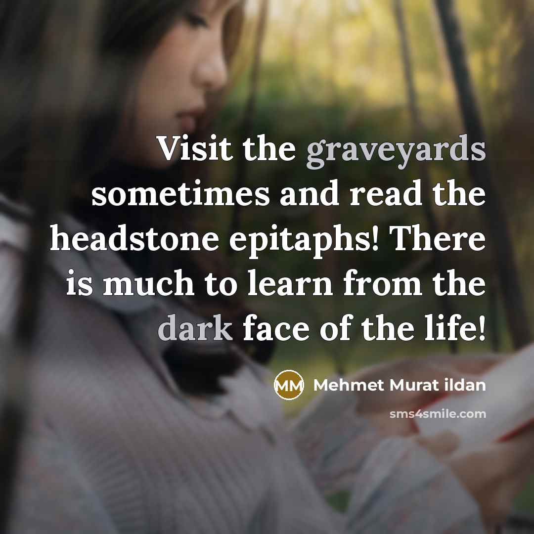 “Visit the graveyards sometimes and read the headstone epitaphs! There is much to learn from the dark face of the life!” quote by Mehmet Murat Ildan