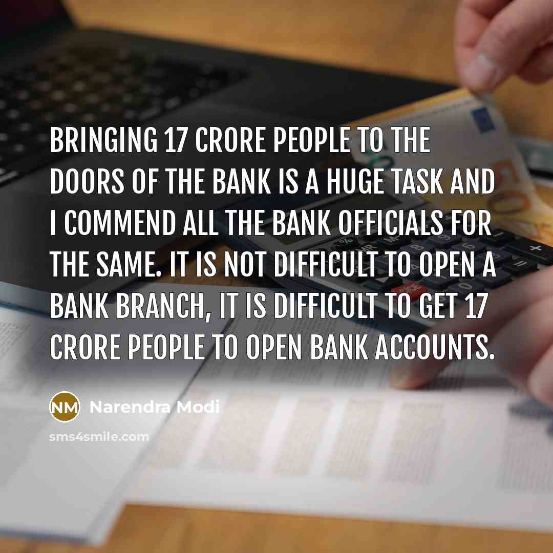 “Bringing 17 crore people to the doors of the bank is a huge task and I commend all the bank officials for the same. It is not difficult to open a bank branch, it is difficult to get 17 crore people to open bank accounts.” quote by Narendra Modi