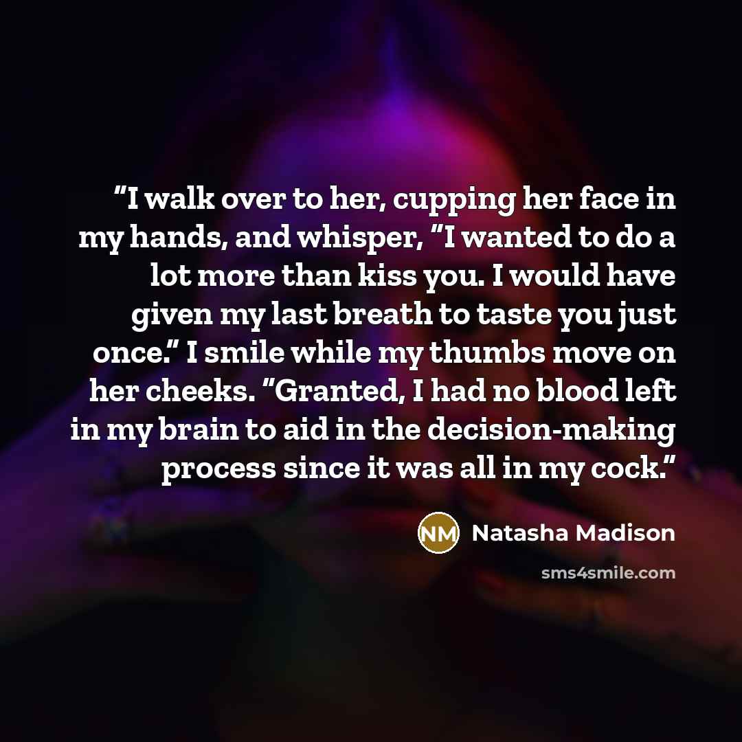 “I walk over to her, cupping her face in my hands, and whisper, “I wanted to do a lot more than kiss you. I would have given my last breath to taste you just once.” I smile while my thumbs move on her cheeks. “Granted, I had no blood left in my brain to aid in the decision-making process since it…” quote by Natasha Madison