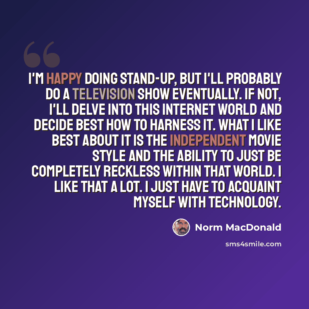 “I'm happy doing stand-up, but I'll probably do a television show eventually. If not, I'll delve into this Internet world and decide best how to harness it. What I like best about it is the independent movie style and the ability to just be completely reckless within that world. I like that a lot…” quote by Norm MacDonald