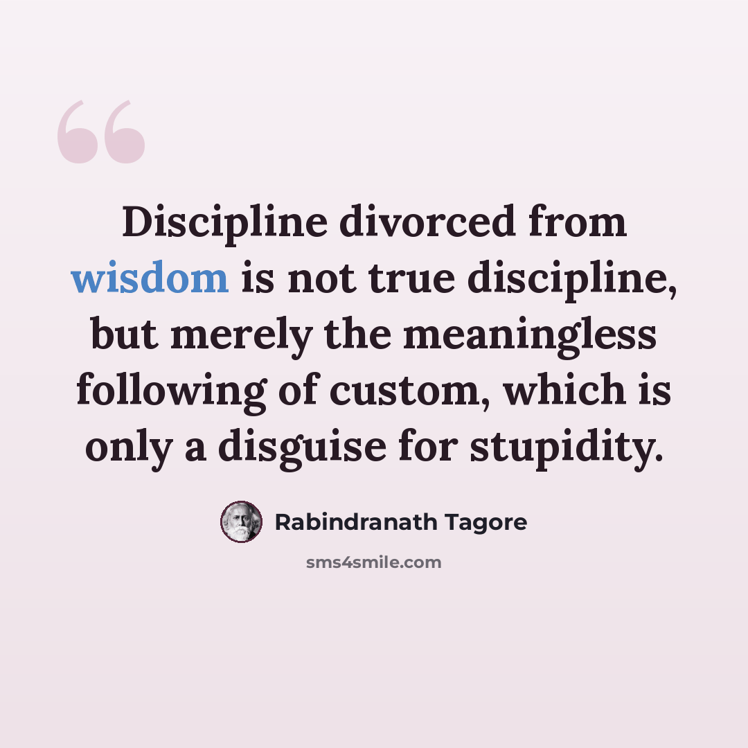 “Discipline divorced from wisdom is not true discipline, but merely the meaningless following of custom, which is only a disguise for stupidity.” quote by Rabindranath Tagore