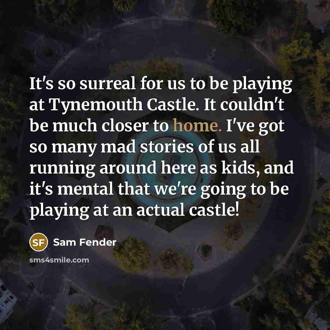 “It's so surreal for us to be playing at Tynemouth Castle. It couldn't be much closer to home. I've got so many mad stories of us all running around here as kids, and it's mental that we're going to be playing at an actual castle!” quote by Sam Fender