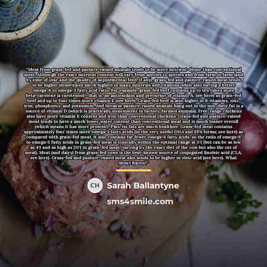 “Meat from grass-fed and pasture-raised animals tends to be more nutrient-dense than conventional meat. Although the exact nutrient content will vary from species to species and from farm to farm (and by time of year and the quality of supplemental feed, if any), grass-fed and pasture-raised meat…” quote by Sarah Ballantyne