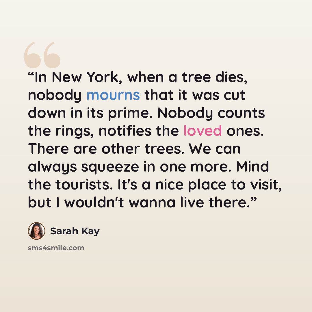 “In New York, when a tree dies, nobody mourns that it was cut down in its prime. Nobody counts the rings, notifies the loved ones. There are other trees. We can always squeeze in one more. Mind the tourists. It's a nice place to visit, but I wouldn't wanna live there.” quote by Sarah Kay