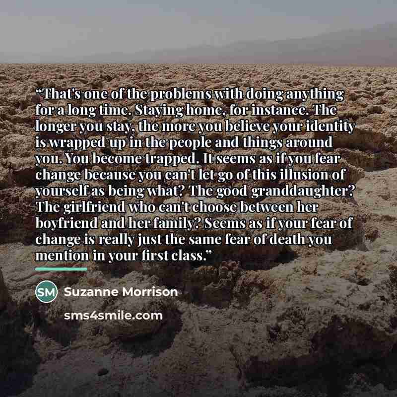 “That's one of the problems with doing anything for a long time. Staying home, for instance. The longer you stay, the more you believe your identity is wrapped up in the people and things around you. You become trapped. It seems as if you fear change because you can't let go of this illusion of…” quote by Suzanne Morrison