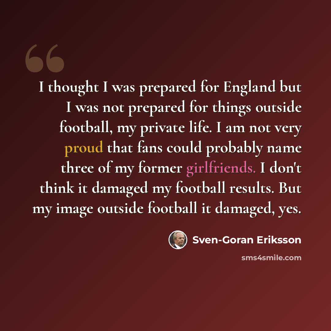 “I thought I was prepared for England but I was not prepared for things outside football, my private life. I am not very proud that fans could probably name three of my former girlfriends. I don't think it damaged my football results. But my image outside football it damaged, yes.” quote by Sven-Goran Eriksson