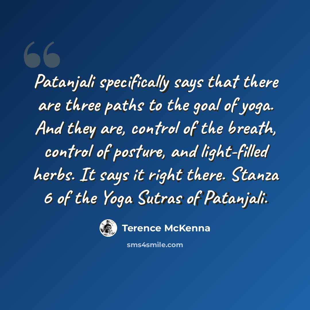 “Patanjali specifically says that there are three paths to the goal of yoga. And they are, control of the breath, control of posture, and light-filled herbs. It says it right there. Stanza 6 of the Yoga Sutras of Patanjali.” quote by Terence McKenna