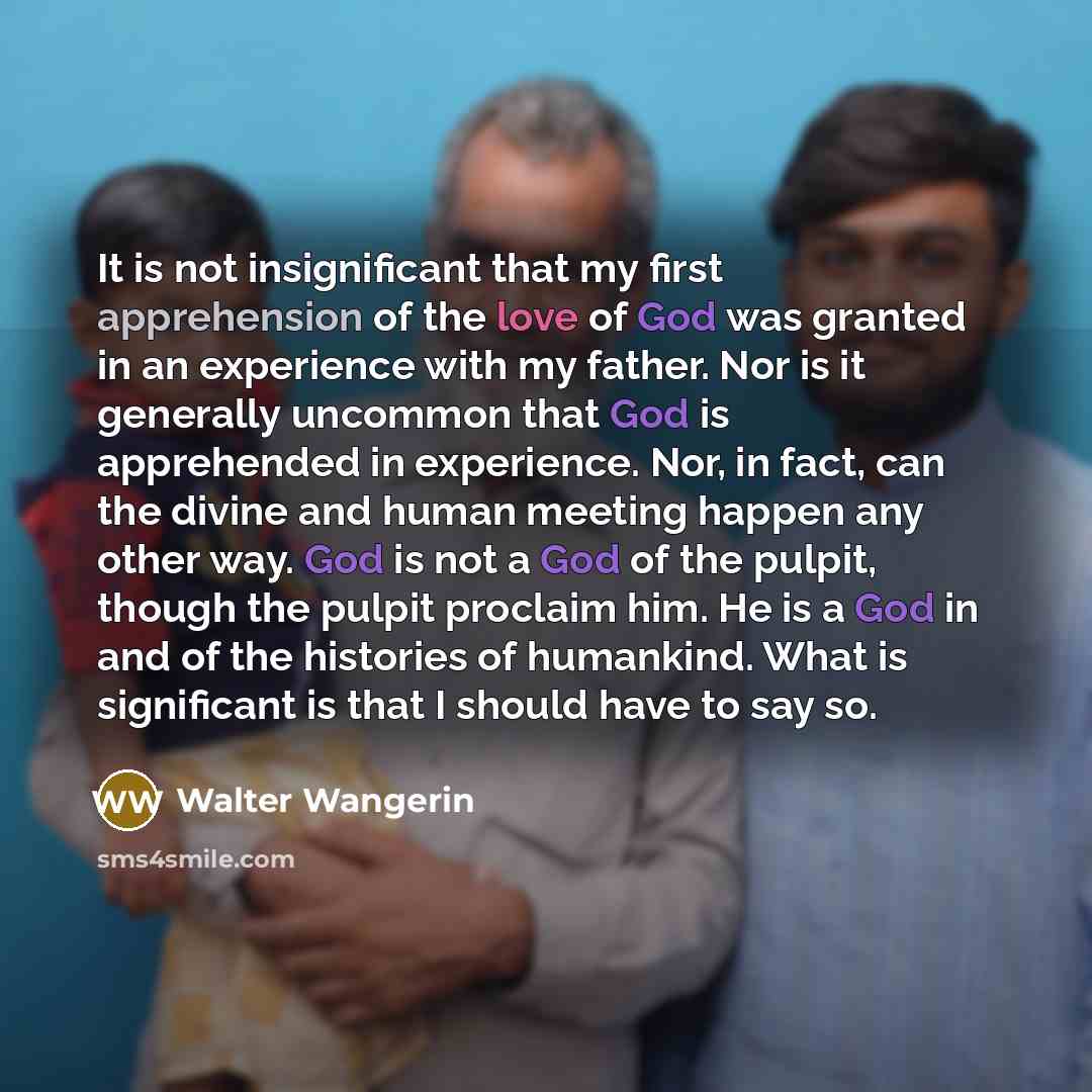 “It is not insignificant that my first apprehension of the love of God was granted in an experience with my father. Nor is it generally uncommon that God is apprehended in experience. Nor, in fact, can the divine and human meeting happen any other way. God is not a God of the pulpit, though the…” quote by Walter Wangerin