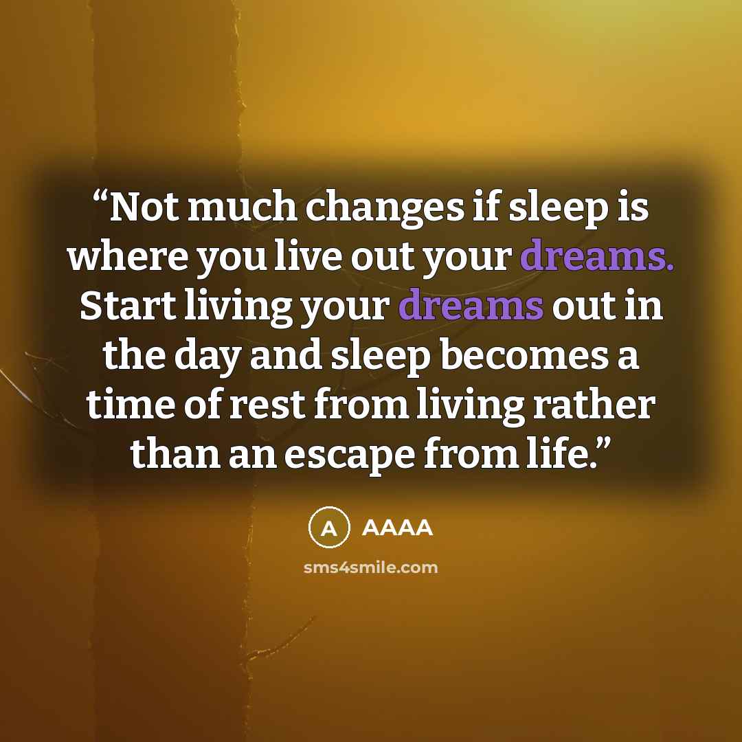 “Not much changes if sleep is where you live out your dreams. Start living your dreams out in the day and sleep becomes a time of rest from living rather than an escape from life.” quote by AAAA