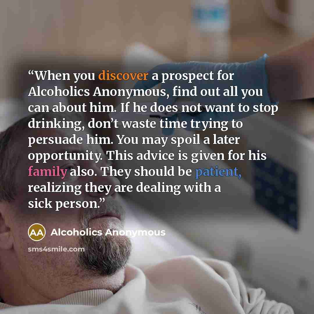 “When you discover a prospect for Alcoholics Anonymous, find out all you can about him. If he does not want to stop drinking, don’t waste time trying to persuade him. You may spoil a later opportunity. This advice is given for his family also. They should be patient, realizing they are dealing with…” quote by Alcoholics Anonymous