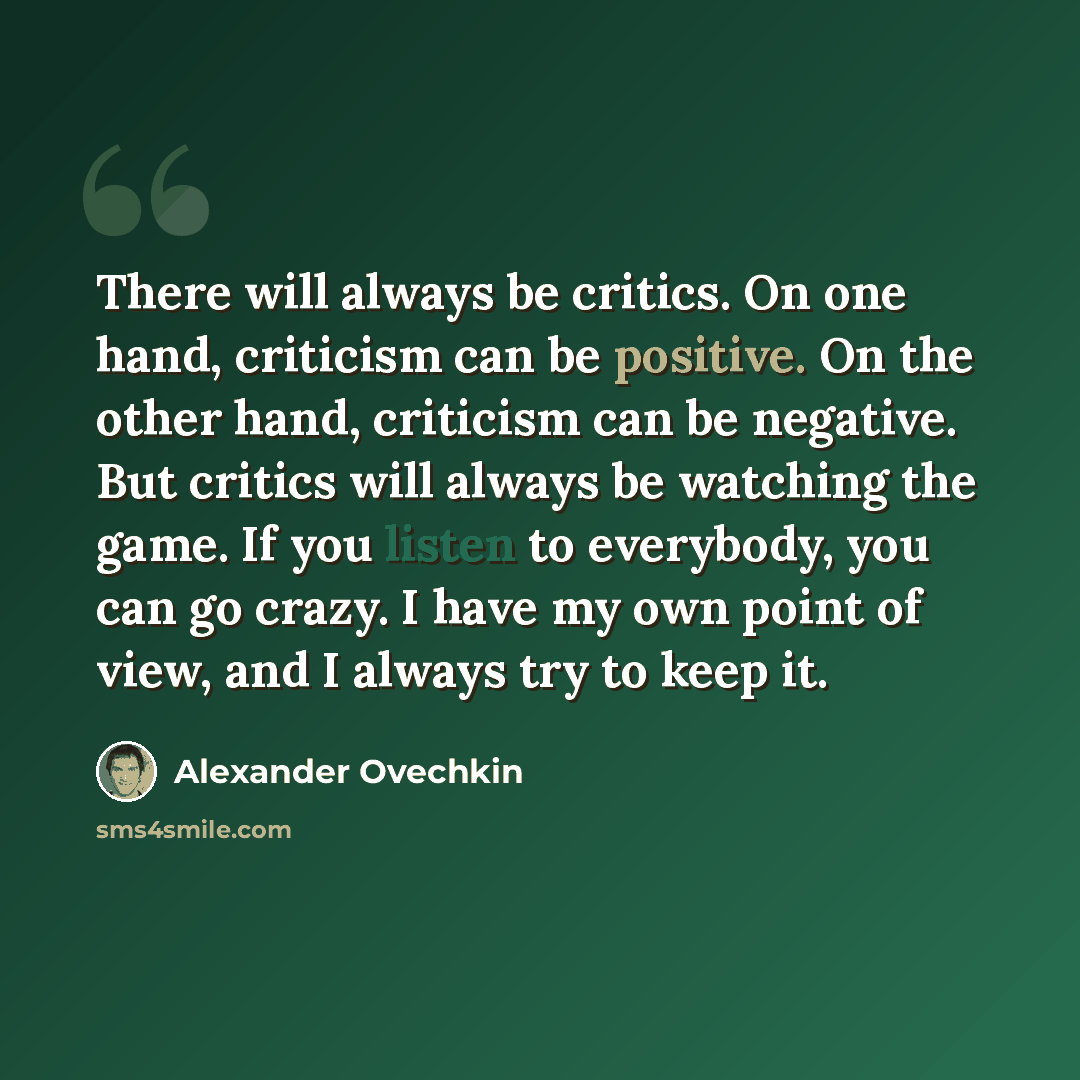 “There will always be critics. On one hand, criticism can be positive. On the other hand, criticism can be negative. But critics will always be watching the game. If you listen to everybody, you can go crazy. I have my own point of view, and I always try to keep it.” quote by Alexander Ovechkin