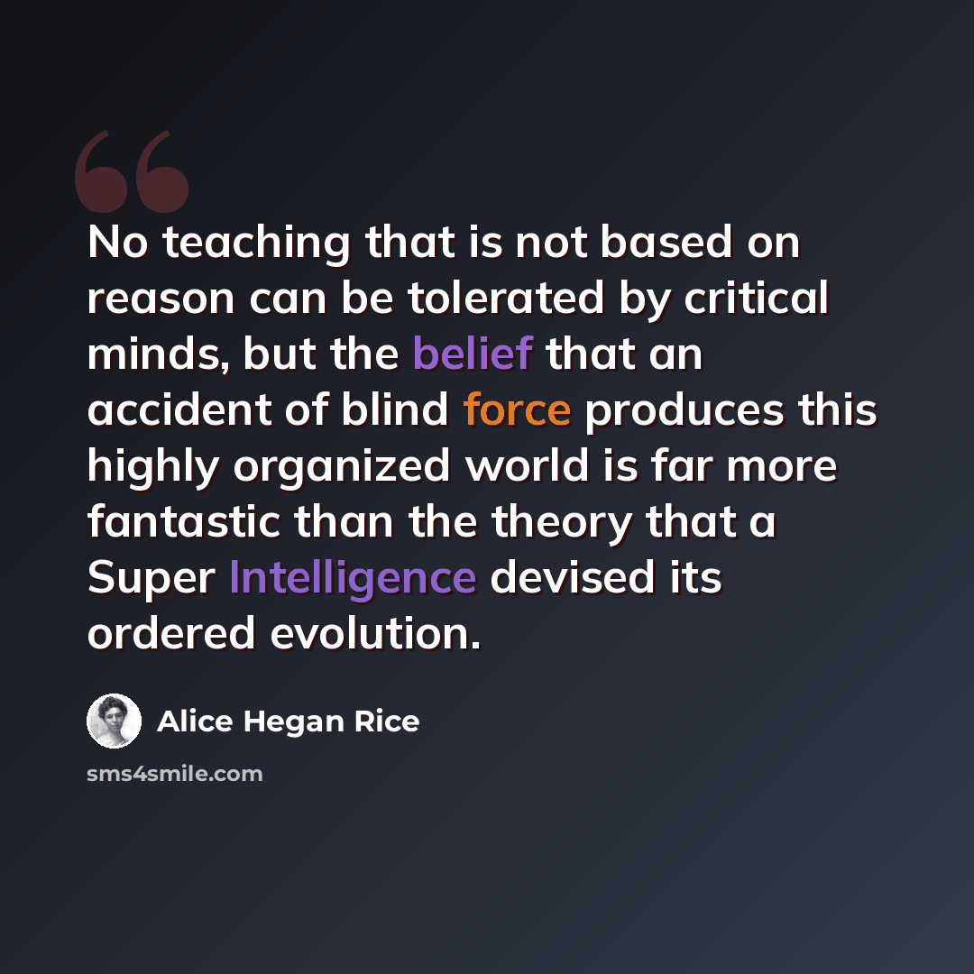 “No teaching that is not based on reason can be tolerated by critical minds, but the belief that an accident of blind force produces this highly organized world is far more fantastic than the theory that a Super Intelligence devised its ordered evolution.” quote by Alice Hegan Rice