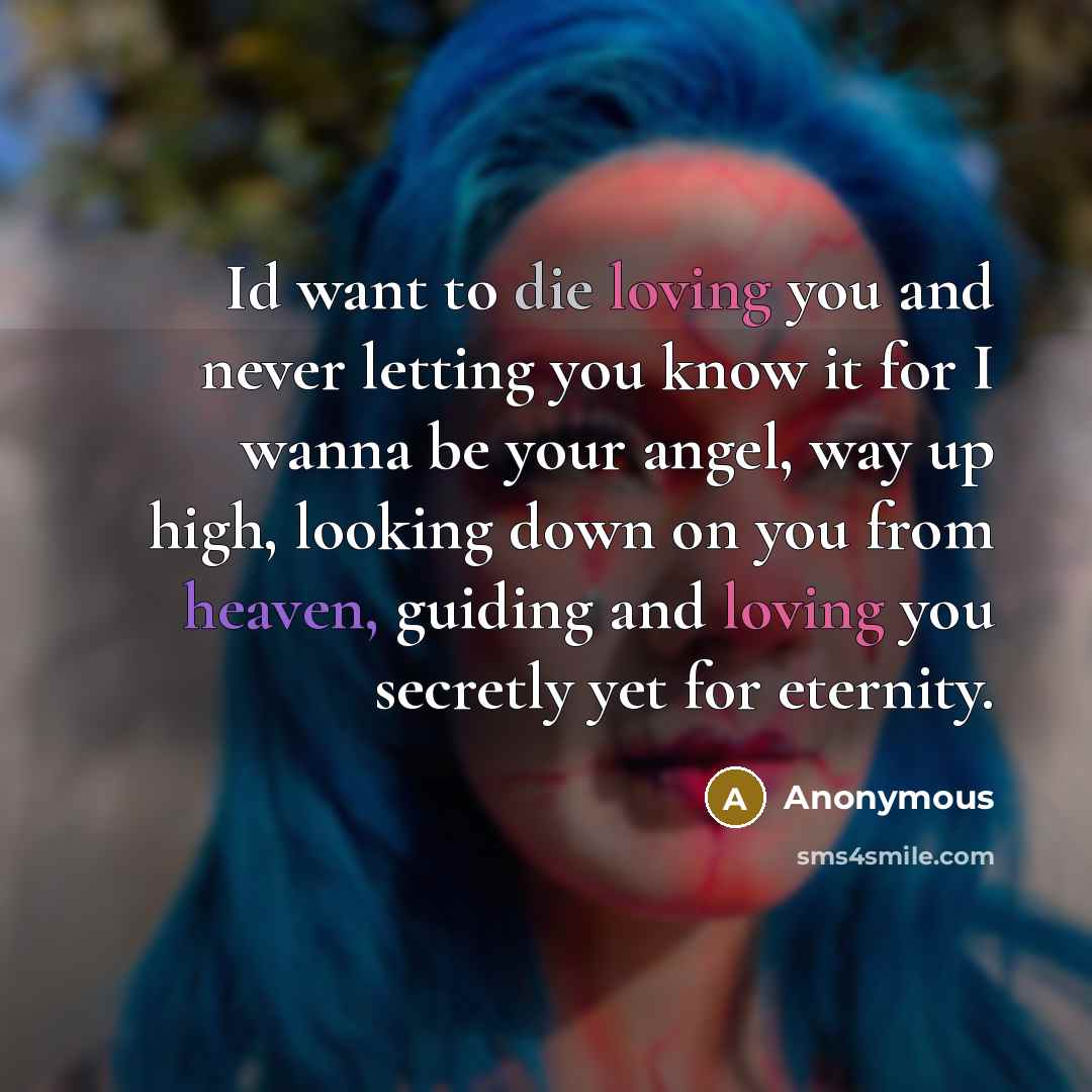 “Id want to die loving you and never letting you know it for I wanna be your angel, way up high, looking down on you from heaven, guiding and loving you secretly yet for eternity.” quote by Anonymous