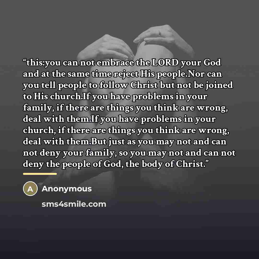 “this:you can not embrace the LORD your God and at the same time reject His people.Nor can you tell people to follow Christ but not be joined to His church.If you have problems in your family, if there are things you think are wrong, deal with them.If you have problems in your church, if there are…” quote by Anonymous
