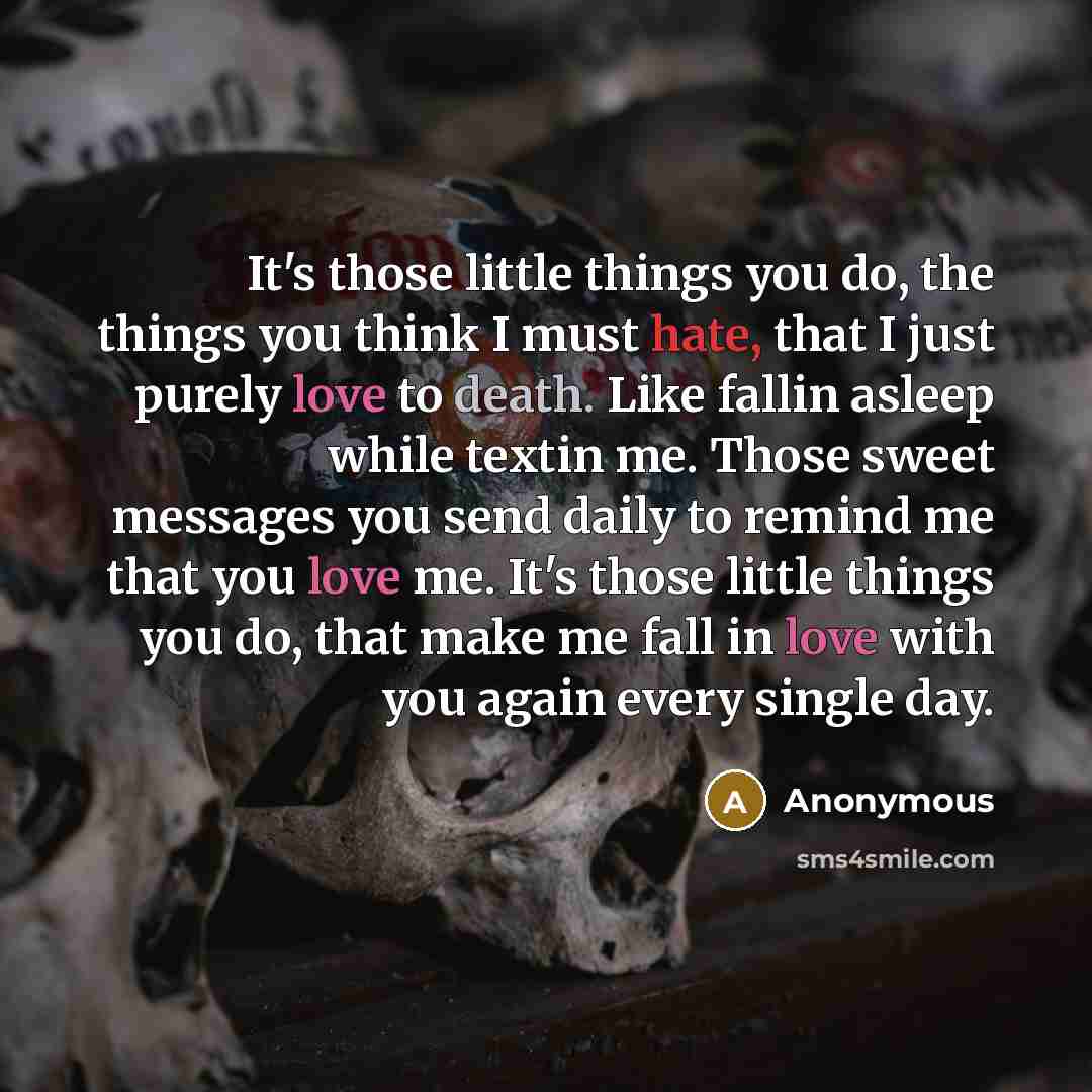 “It's those little things you do, the things you think I must hate, that I just purely love to death. Like fallin asleep while textin me. Those sweet messages you send daily to remind me that you love me. It's those little things you do, that make me fall in love with you again every single day.” quote by Anonymous