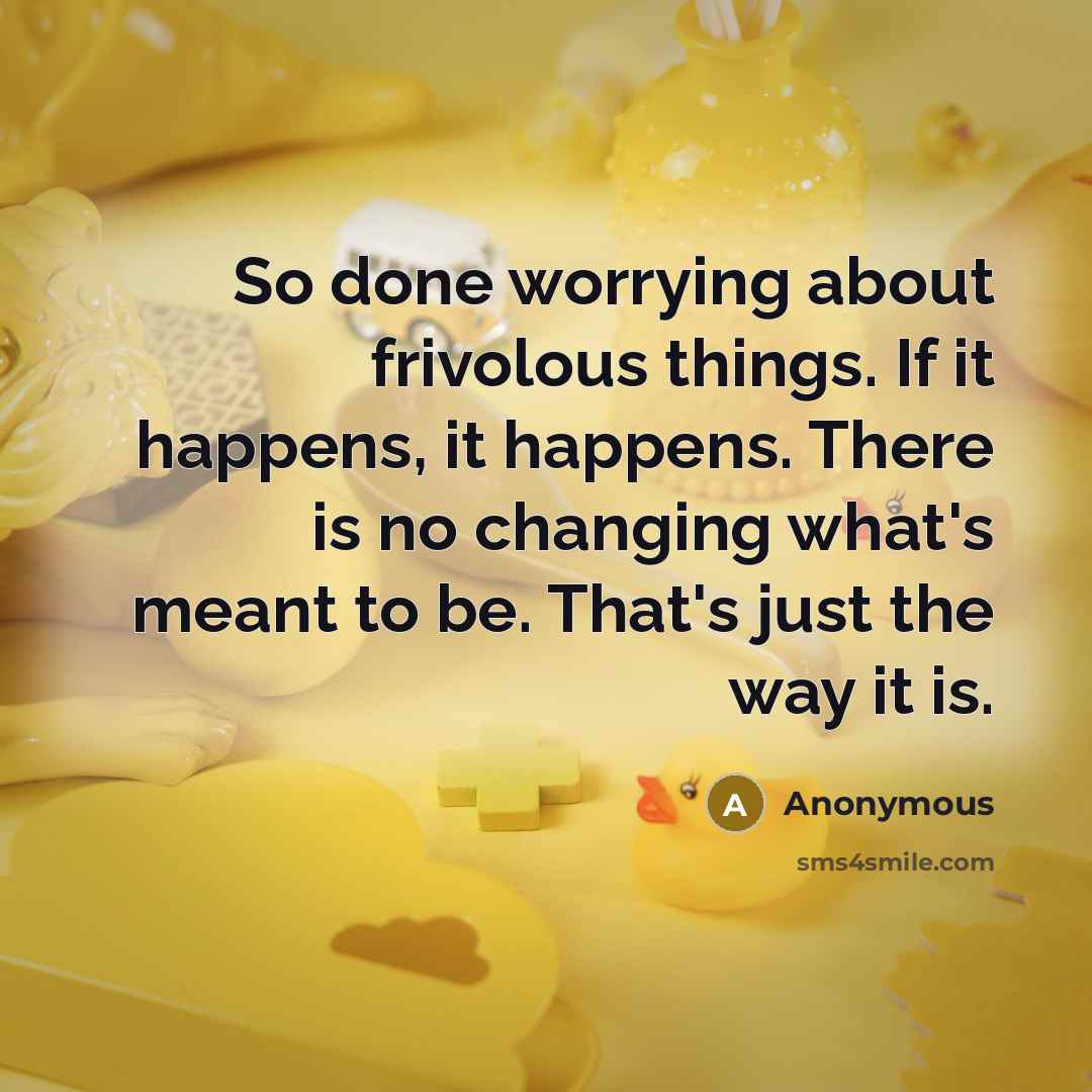 “So done worrying about frivolous things. If it happens, it happens. There is no changing what's meant to be. That's just the way it is.” quote by Anonymous